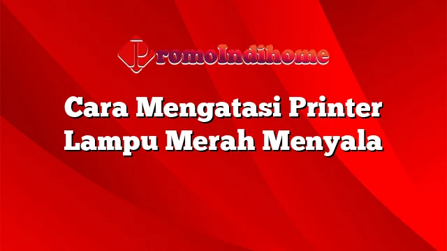 Cara Mengatasi Printer Lampu Merah Menyala