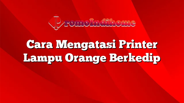 Cara Mengatasi Printer Lampu Orange Berkedip