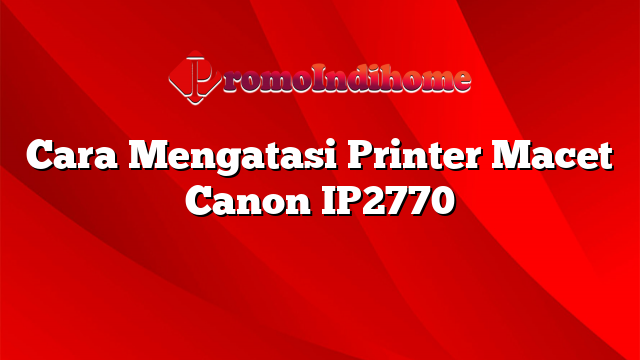 Cara Mengatasi Printer Macet Canon IP2770