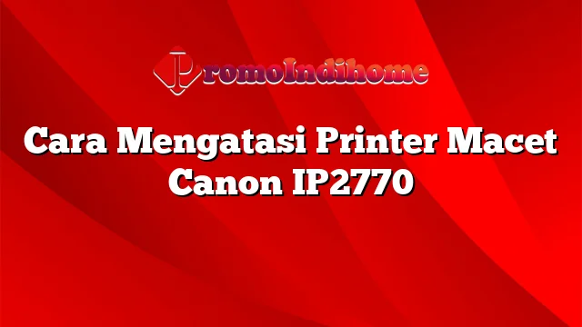 Cara Mengatasi Printer Macet Canon IP2770