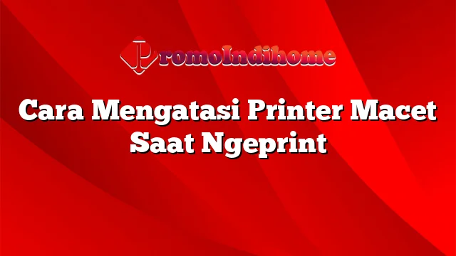 Cara Mengatasi Printer Macet Saat Ngeprint