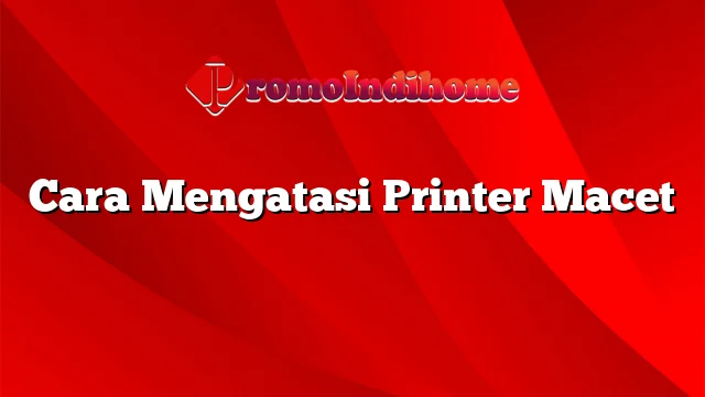 Cara Mengatasi Printer Macet