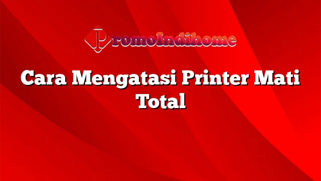 Cara Mengatasi Printer Mati Total