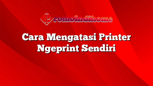 Cara Mengatasi Printer Ngeprint Sendiri