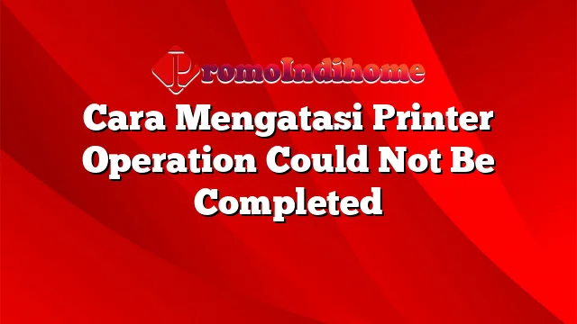 Cara Mengatasi Printer Operation Could Not Be Completed