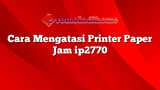 Cara Mengatasi Printer Paper Jam ip2770