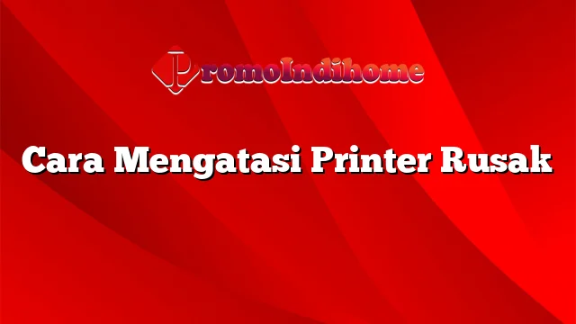 Cara Mengatasi Printer Rusak