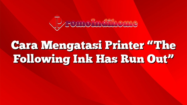Cara Mengatasi Printer “The Following Ink Has Run Out”