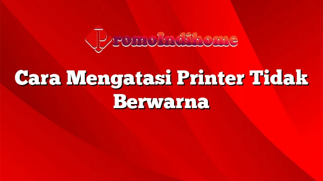 Cara Mengatasi Printer Tidak Berwarna