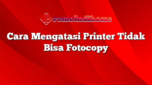 Cara Mengatasi Printer Tidak Bisa Fotocopy