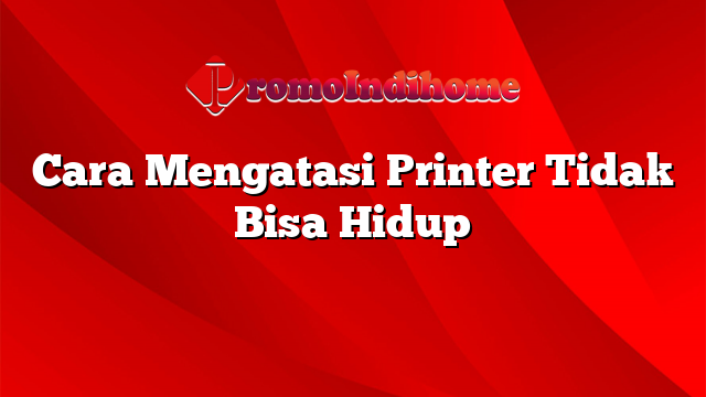 Cara Mengatasi Printer Tidak Bisa Hidup