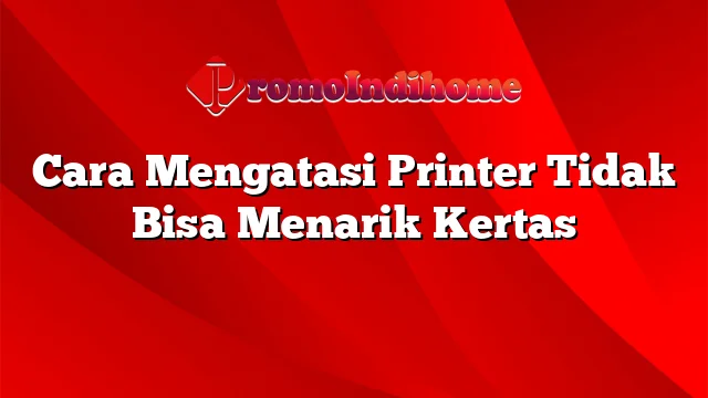 Cara Mengatasi Printer Tidak Bisa Menarik Kertas