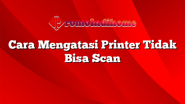 Cara Mengatasi Printer Tidak Bisa Scan