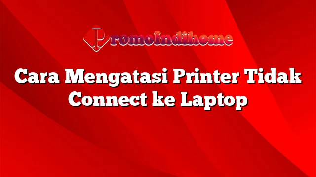 Cara Mengatasi Printer Tidak Connect ke Laptop