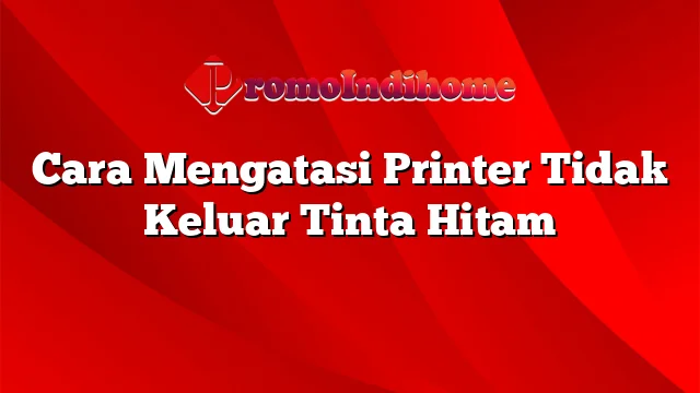 Cara Mengatasi Printer Tidak Keluar Tinta Hitam