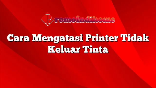 Cara Mengatasi Printer Tidak Keluar Tinta