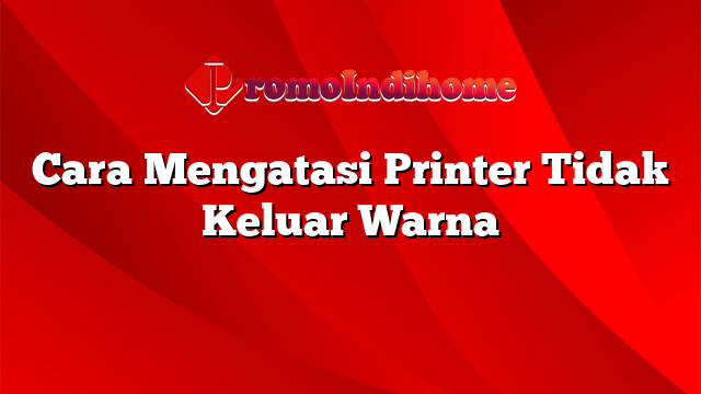 Cara Mengatasi Printer Tidak Keluar Warna