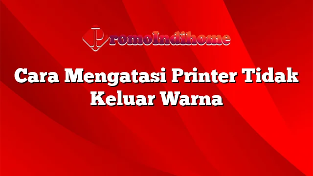 Cara Mengatasi Printer Tidak Keluar Warna