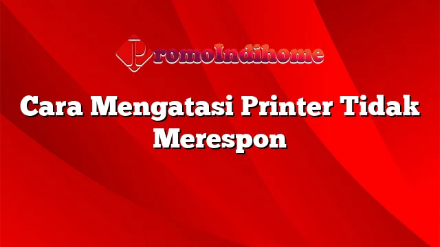 Cara Mengatasi Printer Tidak Merespon