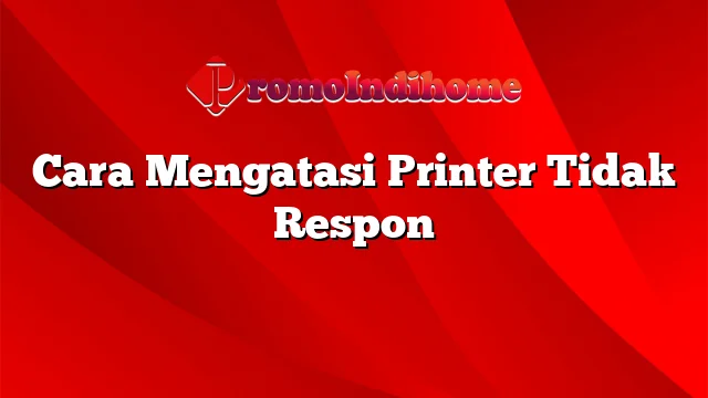 Cara Mengatasi Printer Tidak Respon