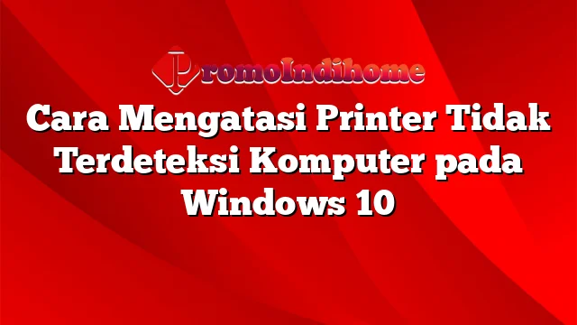 Cara Mengatasi Printer Tidak Terdeteksi Komputer pada Windows 10