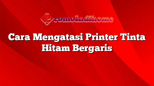 Cara Mengatasi Printer Tinta Hitam Bergaris