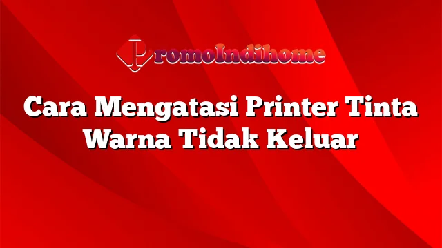 Cara Mengatasi Printer Tinta Warna Tidak Keluar