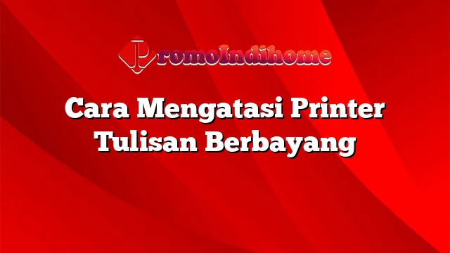 Cara Mengatasi Printer Tulisan Berbayang