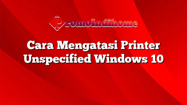 Cara Mengatasi Printer Unspecified Windows 10