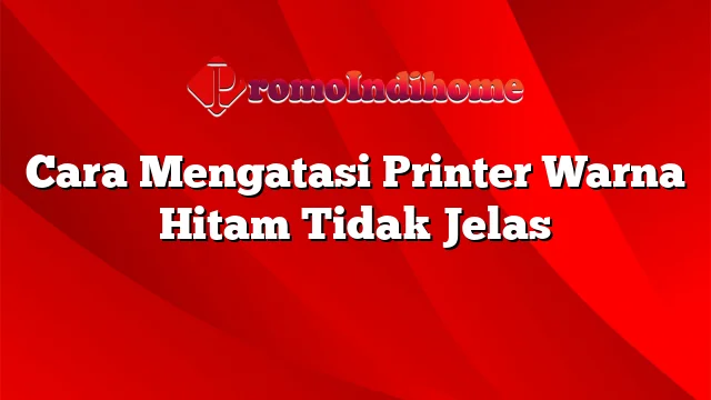 Cara Mengatasi Printer Warna Hitam Tidak Jelas