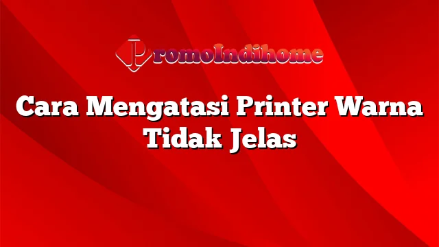 Cara Mengatasi Printer Warna Tidak Jelas