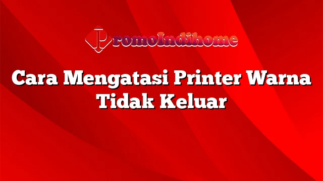 Cara Mengatasi Printer Warna Tidak Keluar