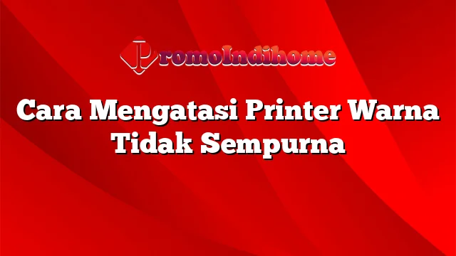 Cara Mengatasi Printer Warna Tidak Sempurna