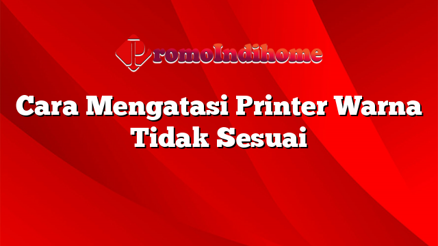 Cara Mengatasi Printer Warna Tidak Sesuai