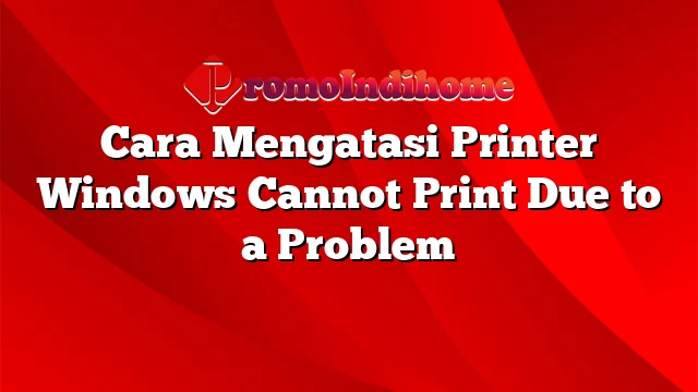 Cara Mengatasi Printer Windows Cannot Print Due to a Problem