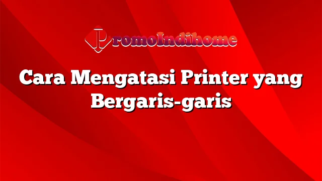 Cara Mengatasi Printer yang Bergaris-garis