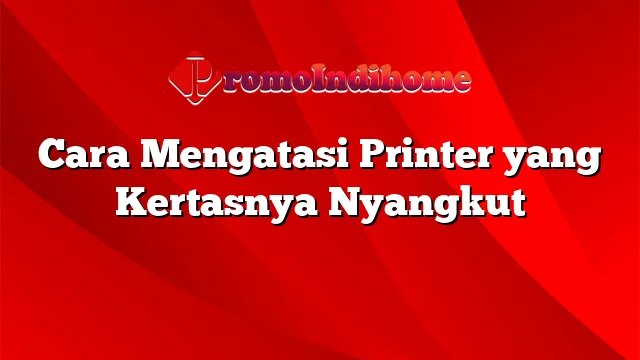 Cara Mengatasi Printer yang Kertasnya Nyangkut