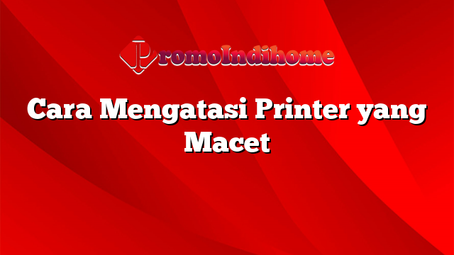 Cara Mengatasi Printer yang Macet