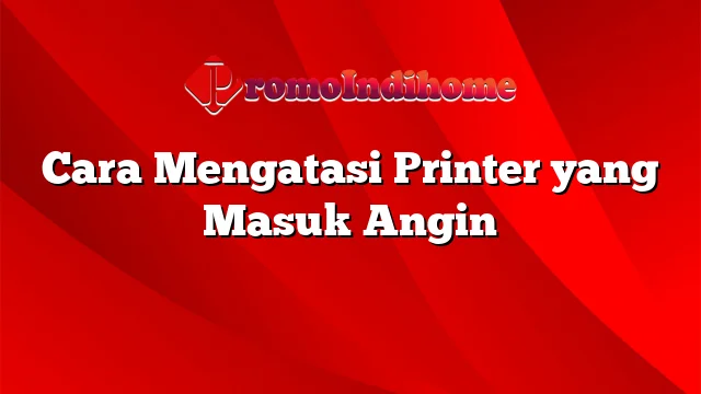 Cara Mengatasi Printer yang Masuk Angin