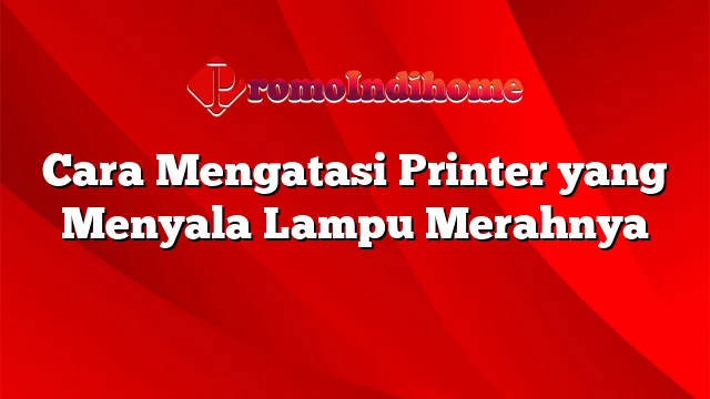 Cara Mengatasi Printer yang Menyala Lampu Merahnya