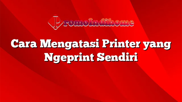 Cara Mengatasi Printer yang Ngeprint Sendiri