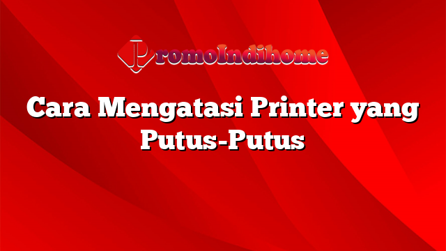 Cara Mengatasi Printer yang Putus-Putus