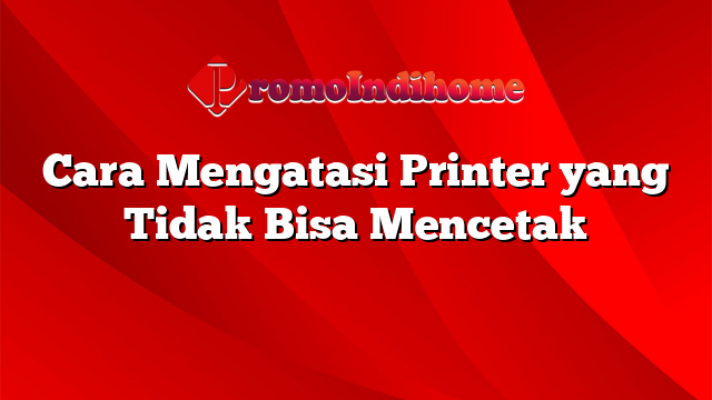 Cara Mengatasi Printer yang Tidak Bisa Mencetak