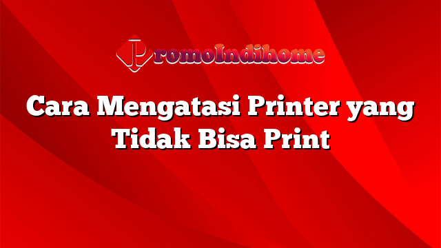 Cara Mengatasi Printer yang Tidak Bisa Print