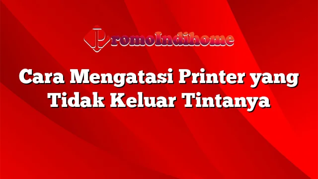 Cara Mengatasi Printer yang Tidak Keluar Tintanya