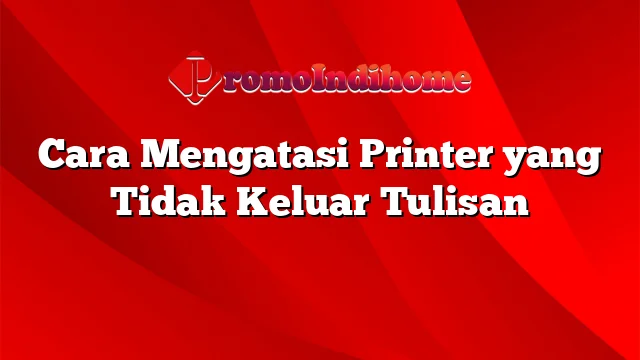 Cara Mengatasi Printer yang Tidak Keluar Tulisan