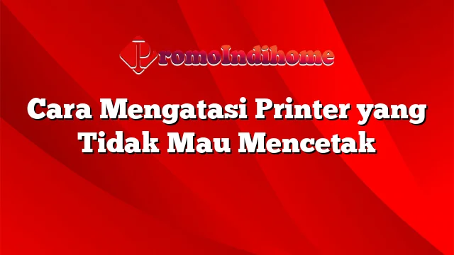 Cara Mengatasi Printer yang Tidak Mau Mencetak