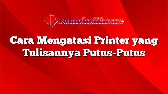 Cara Mengatasi Printer yang Tulisannya Putus-Putus