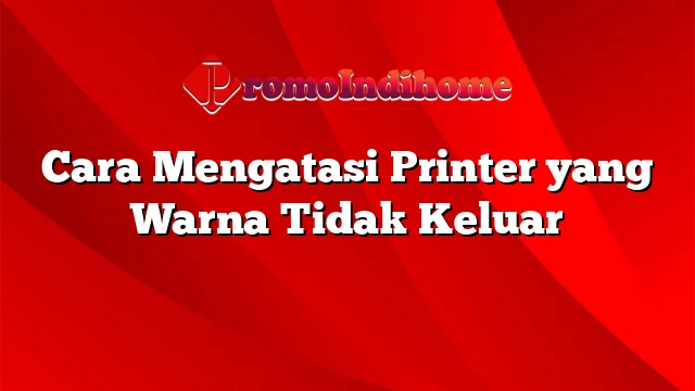 Cara Mengatasi Printer yang Warna Tidak Keluar