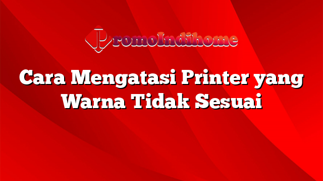 Cara Mengatasi Printer yang Warna Tidak Sesuai